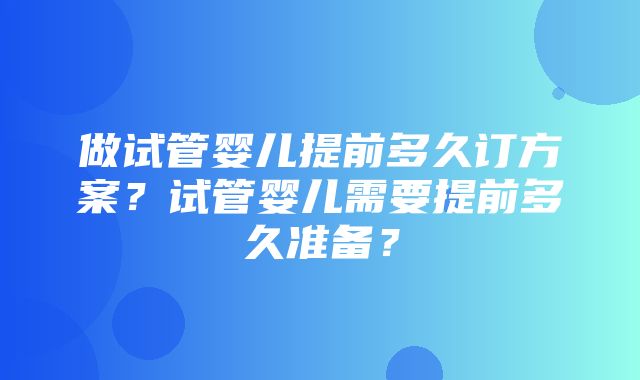 做试管婴儿提前多久订方案？试管婴儿需要提前多久准备？