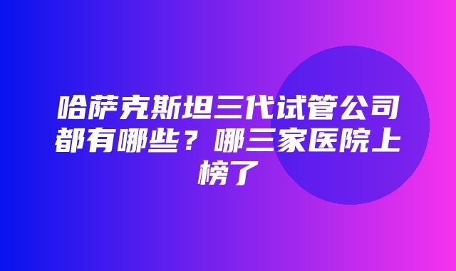 哈萨克斯坦三代试管公司都有哪些？哪三家医院上榜了