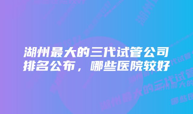 湖州最大的三代试管公司排名公布，哪些医院较好