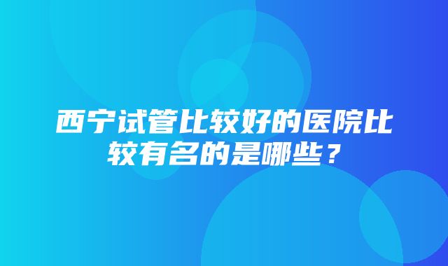 西宁试管比较好的医院比较有名的是哪些？