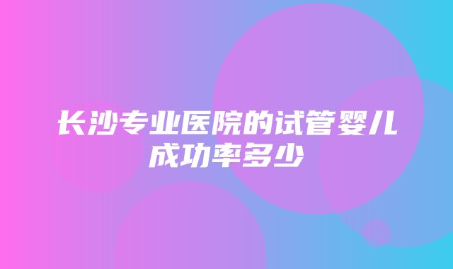 长沙专业医院的试管婴儿成功率多少