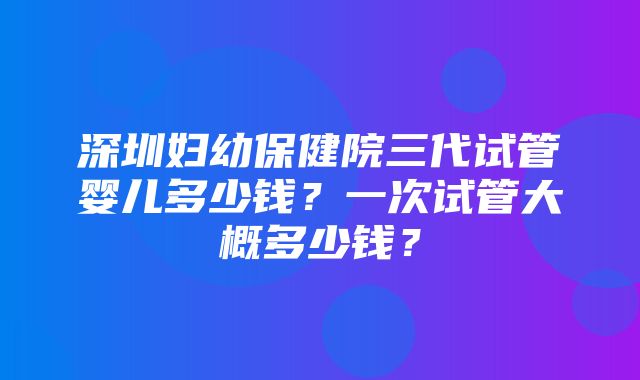 深圳妇幼保健院三代试管婴儿多少钱？一次试管大概多少钱？