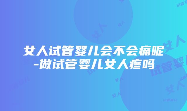 女人试管婴儿会不会痛呢-做试管婴儿女人疼吗