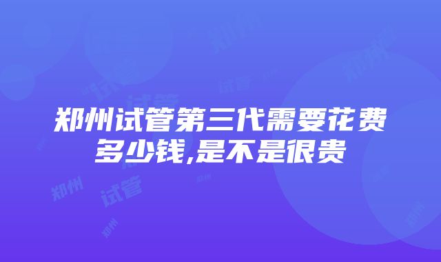 郑州试管第三代需要花费多少钱,是不是很贵