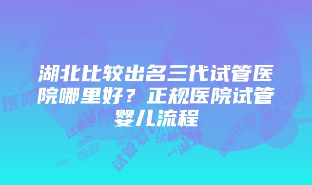 湖北比较出名三代试管医院哪里好？正规医院试管婴儿流程