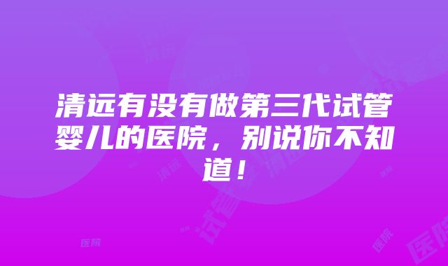 清远有没有做第三代试管婴儿的医院，别说你不知道！