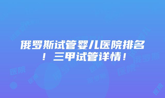 俄罗斯试管婴儿医院排名！三甲试管详情！