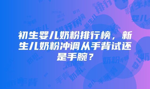 初生婴儿奶粉排行榜，新生儿奶粉冲调从手背试还是手腕？