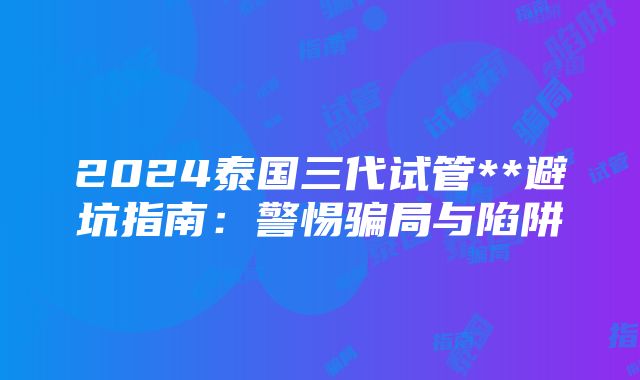 2024泰国三代试管**避坑指南：警惕骗局与陷阱