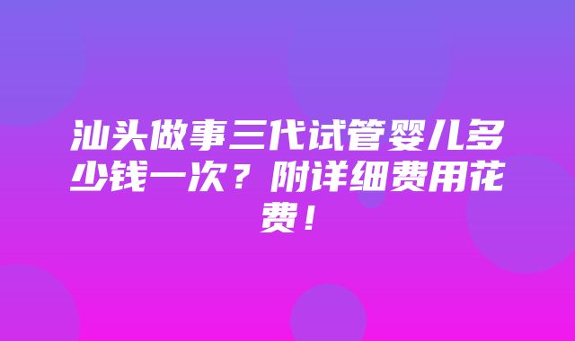 汕头做事三代试管婴儿多少钱一次？附详细费用花费！