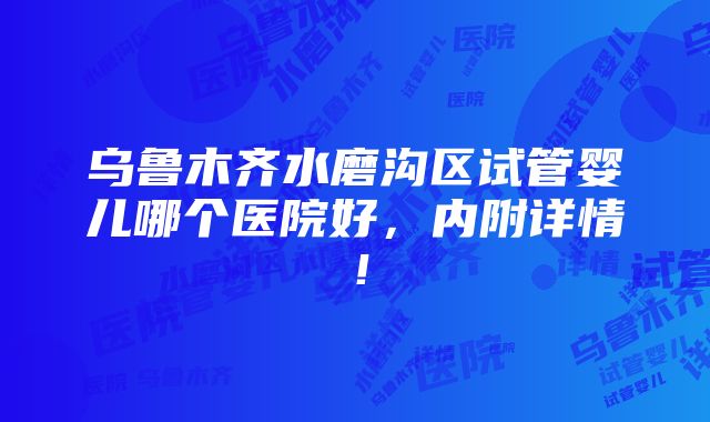 乌鲁木齐水磨沟区试管婴儿哪个医院好，内附详情！