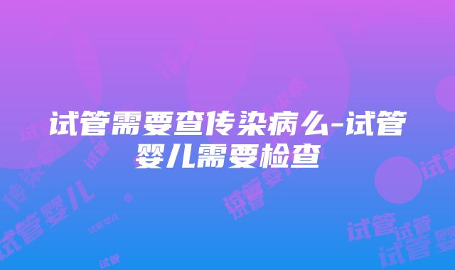 试管需要查传染病么-试管婴儿需要检查