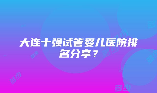 大连十强试管婴儿医院排名分享？