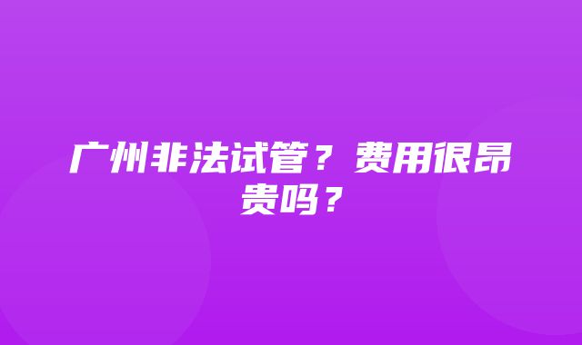 广州非法试管？费用很昂贵吗？