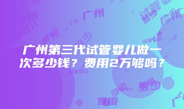 广州第三代试管婴儿做一次多少钱？费用2万够吗？