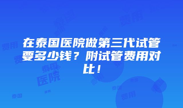 在泰国医院做第三代试管要多少钱？附试管费用对比！