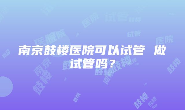 南京鼓楼医院可以试管 做试管吗？