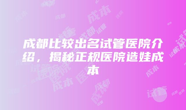 成都比较出名试管医院介绍，揭秘正规医院造娃成本