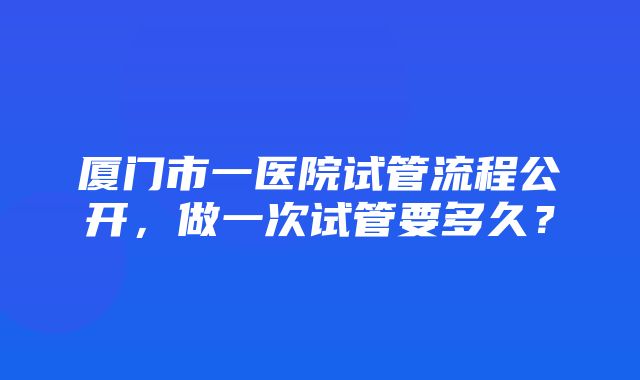 厦门市一医院试管流程公开，做一次试管要多久？