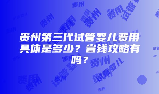 贵州第三代试管婴儿费用具体是多少？省钱攻略有吗？