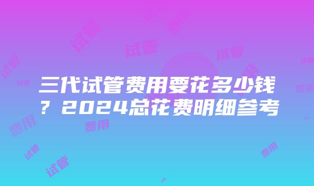 三代试管费用要花多少钱？2024总花费明细参考