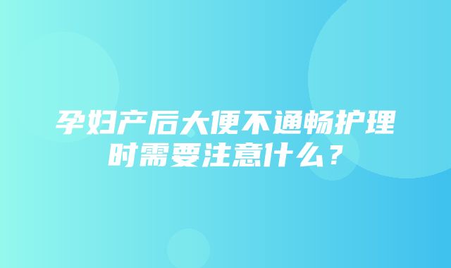 孕妇产后大便不通畅护理时需要注意什么？