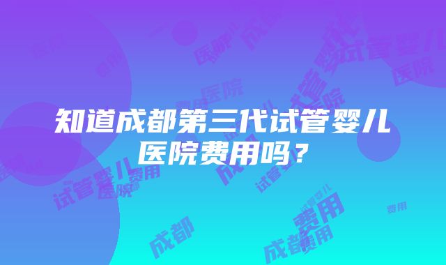 知道成都第三代试管婴儿医院费用吗？