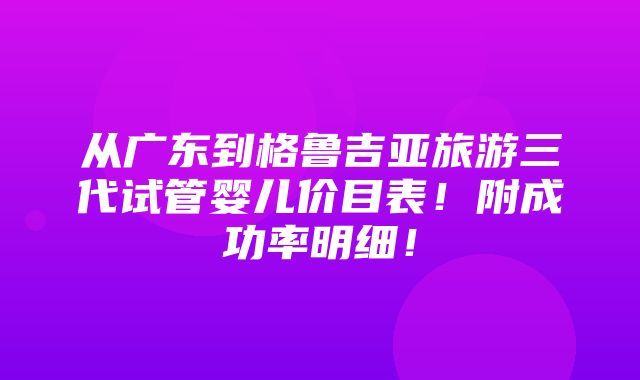 从广东到格鲁吉亚旅游三代试管婴儿价目表！附成功率明细！