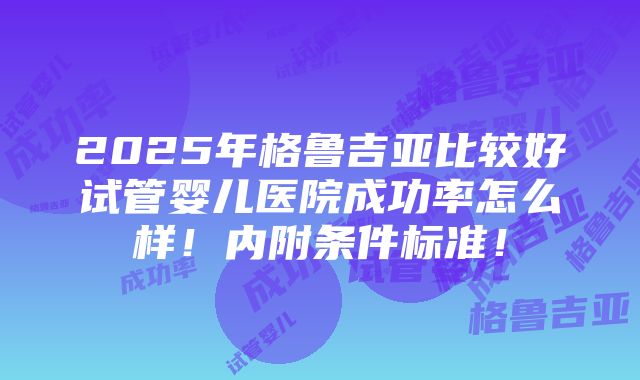 2025年格鲁吉亚比较好试管婴儿医院成功率怎么样！内附条件标准！