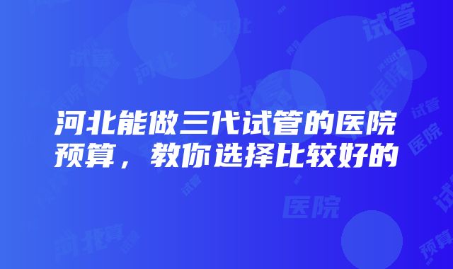 河北能做三代试管的医院预算，教你选择比较好的