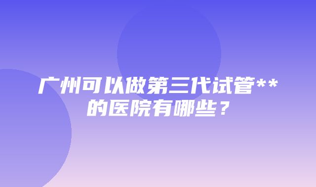 广州可以做第三代试管**的医院有哪些？