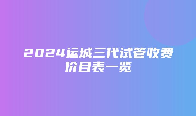 2024运城三代试管收费价目表一览