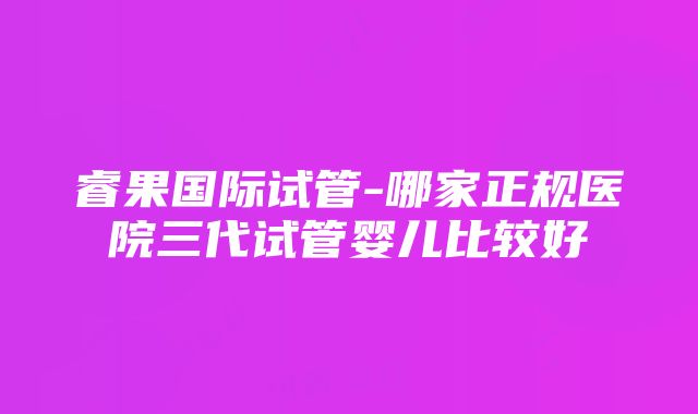 睿果国际试管-哪家正规医院三代试管婴儿比较好