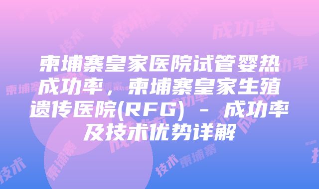 柬埔寨皇家医院试管婴热成功率，柬埔寨皇家生殖遗传医院(RFG) - 成功率及技术优势详解