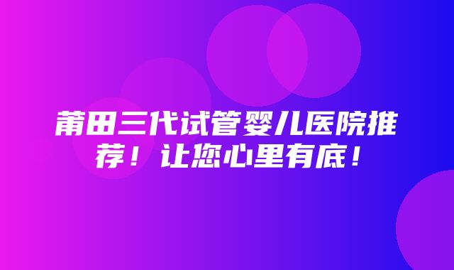 莆田三代试管婴儿医院推荐！让您心里有底！