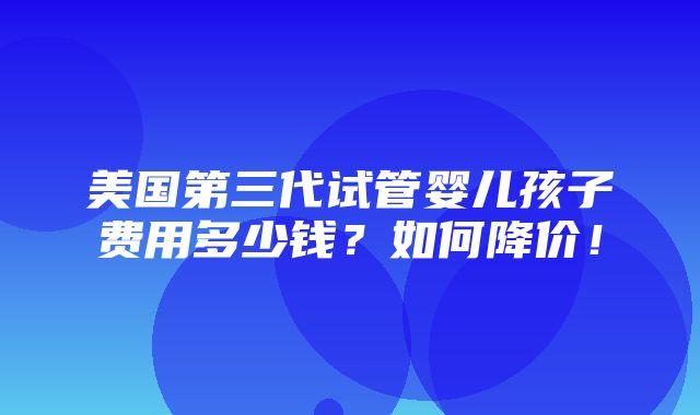 美国第三代试管婴儿孩子费用多少钱？如何降价！