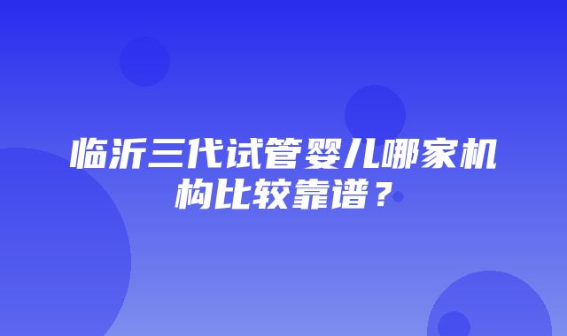 临沂三代试管婴儿哪家机构比较靠谱？