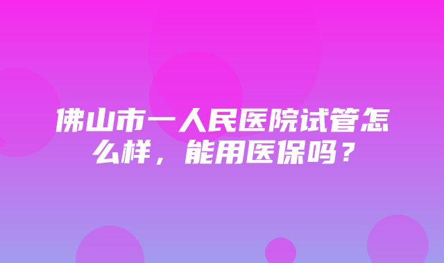 佛山市一人民医院试管怎么样，能用医保吗？