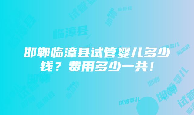 邯郸临漳县试管婴儿多少钱？费用多少一共！