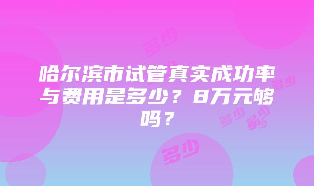 哈尔滨市试管真实成功率与费用是多少？8万元够吗？