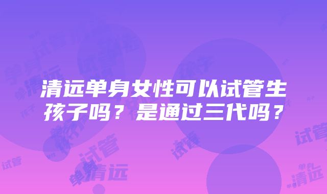 清远单身女性可以试管生孩子吗？是通过三代吗？