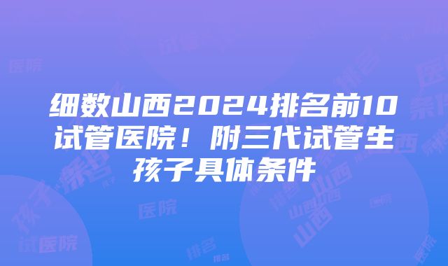 细数山西2024排名前10试管医院！附三代试管生孩子具体条件