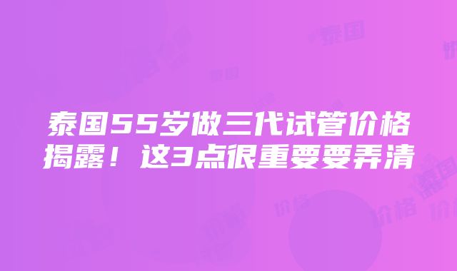 泰国55岁做三代试管价格揭露！这3点很重要要弄清