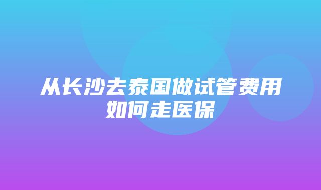 从长沙去泰国做试管费用如何走医保