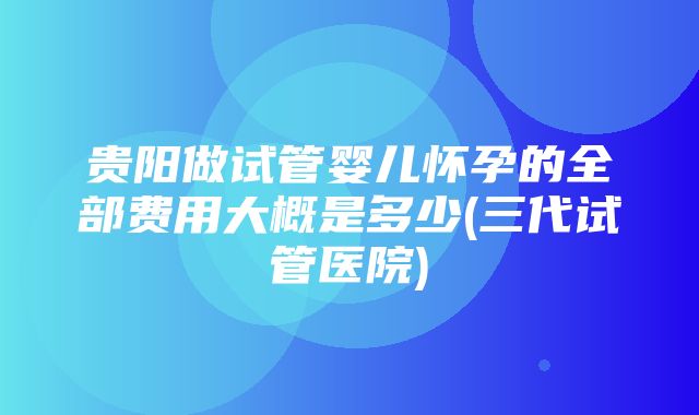 贵阳做试管婴儿怀孕的全部费用大概是多少(三代试管医院)