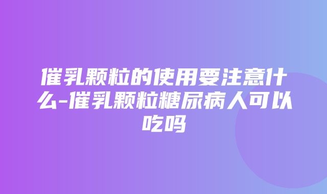 催乳颗粒的使用要注意什么-催乳颗粒糖尿病人可以吃吗