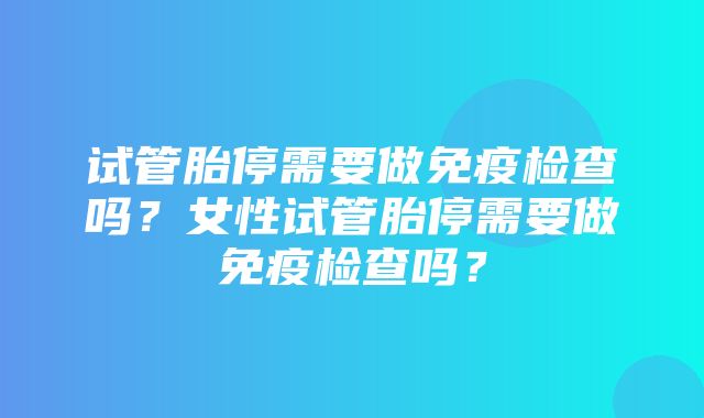 试管胎停需要做免疫检查吗？女性试管胎停需要做免疫检查吗？