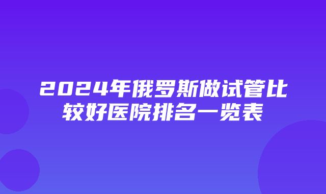 2024年俄罗斯做试管比较好医院排名一览表