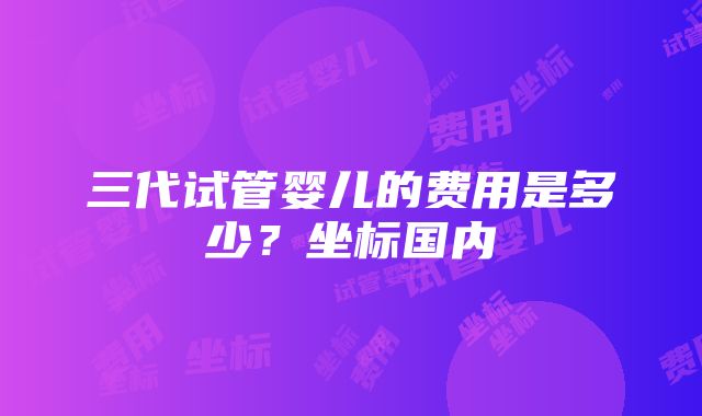 三代试管婴儿的费用是多少？坐标国内