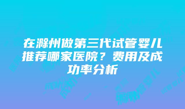 在滁州做第三代试管婴儿推荐哪家医院？费用及成功率分析